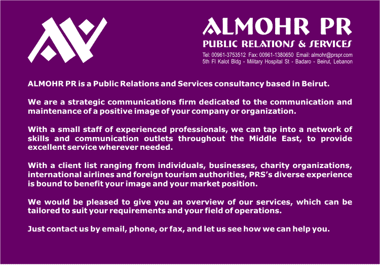ALMOHR PR is a Public Relations and Services consultancy based in Beirut, Lebanon.

We are a strategic communications firm dedicated to the communication and maintenance of a positive image of your company or organization.

With a small staff of experienced professionals, we can tap into a network of skills and communication outlets throughout the Middle East, to provide excellent service wherever needed.

With a client list ranging from individuals, businesses, charity organizations, international airlines and foreign tourism authorities, PRS�s diverse experience is bound to benefit your image and your market position.

We would be pleased to give you an overview of our services, which can be tailored to suit your requirements and your field of operations.

Just contact us by email, phone, or fax, and let us see how we can help you. 